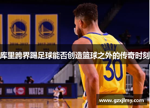 库里跨界踢足球能否创造篮球之外的传奇时刻 库里跨界踢足球能否创造篮球之外的传奇时刻